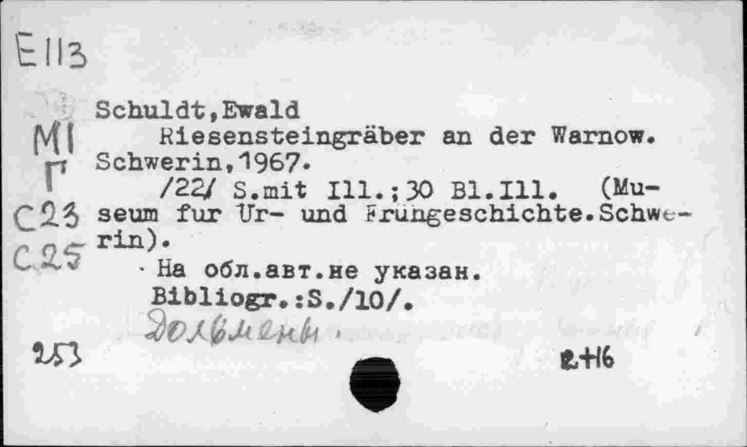 ﻿Ells
Ml
Г С25 С Я?
Schuldt,Ewald
Riesensteingräber an der Warnow. Schwerin,'! 967»
/22/ S.mit Ill.;30 Bl.Ill. (Museum fur Ur- und Frungeschichte.Schwerin).
• На обл.авт.не указан.
Bibliogr.:S./10/.
»	і